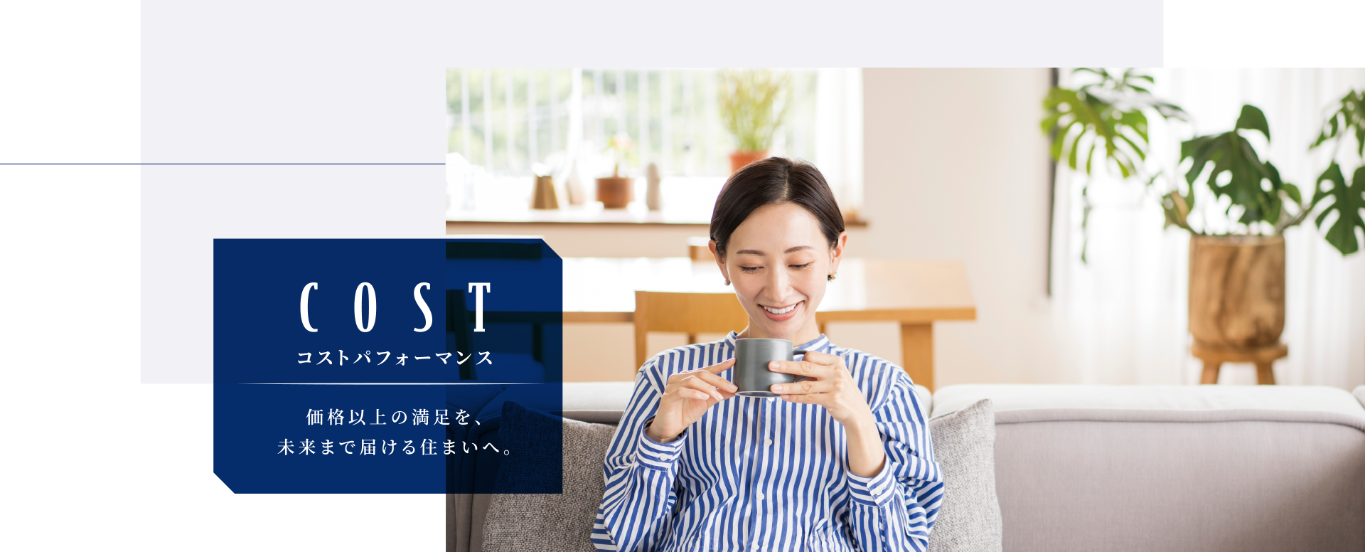 COST コストパフォーマンス 価格以上の満足を、未来まで届ける住まいへ。