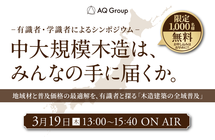 AQ Group 有識者・学識者によるシンポジウム 中大規模木造は、みんなの手に届くか。 限定1,000名様無料お申し込みはお早めに!! 地域材と普及価格の最適解を、有識者と探る「木造建築の全域普及」 3月19日（木）13:00～15:40 ON AIR