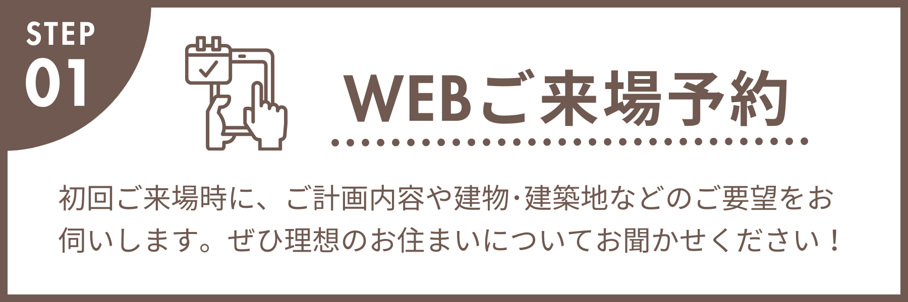 WEBご来場予約 初回ご来場時に、ご計画内容や建物・建築地などのご要望をお伺いします。ぜひ理想のお住まいについてお聞かせください!